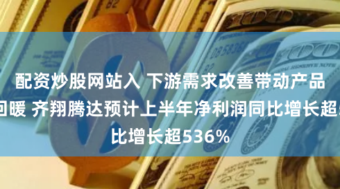 配资炒股网站入 下游需求改善带动产品价格回暖 齐翔腾达预计上半年净利润同比增长超536%