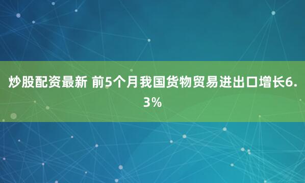 炒股配资最新 前5个月我国货物贸易进出口增长6.3%