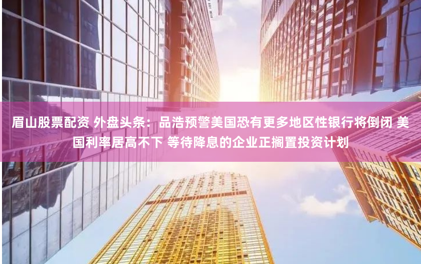 眉山股票配资 外盘头条：品浩预警美国恐有更多地区性银行将倒闭 美国利率居高不下 等待降息的企业正搁置投资计划