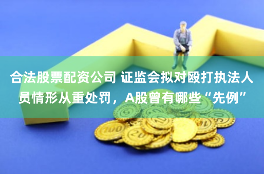 合法股票配资公司 证监会拟对殴打执法人员情形从重处罚，A股曾有哪些“先例”