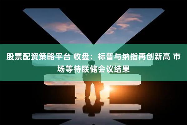 股票配资策略平台 收盘：标普与纳指再创新高 市场等待联储会议结果