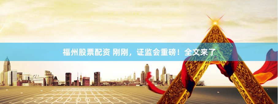 福州股票配资 刚刚，证监会重磅！全文来了