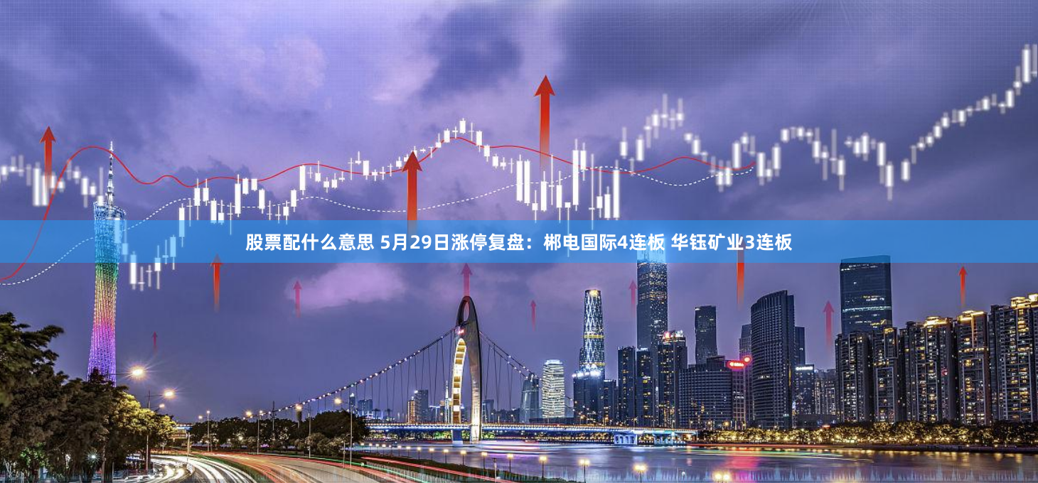 股票配什么意思 5月29日涨停复盘：郴电国际4连板 华钰矿业3连板