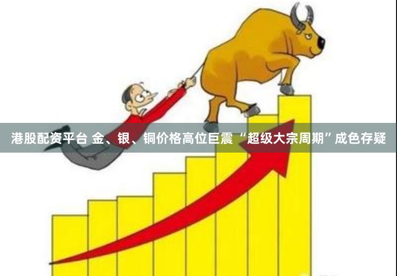 港股配资平台 金、银、铜价格高位巨震 “超级大宗周期”成色存疑