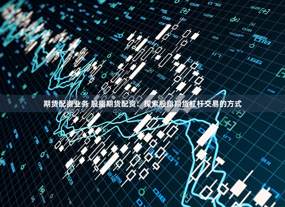 期货配资业务 股指期货配资：探索股指期货杠杆交易的方式