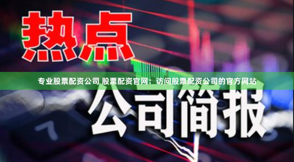 专业股票配资公司 股票配资官网：访问股票配资公司的官方网站