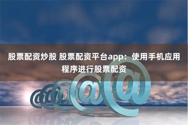 股票配资炒股 股票配资平台app：使用手机应用程序进行股票配资