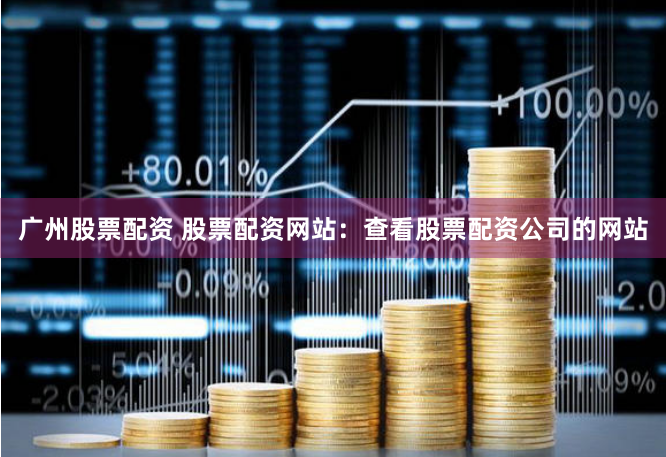 广州股票配资 股票配资网站：查看股票配资公司的网站