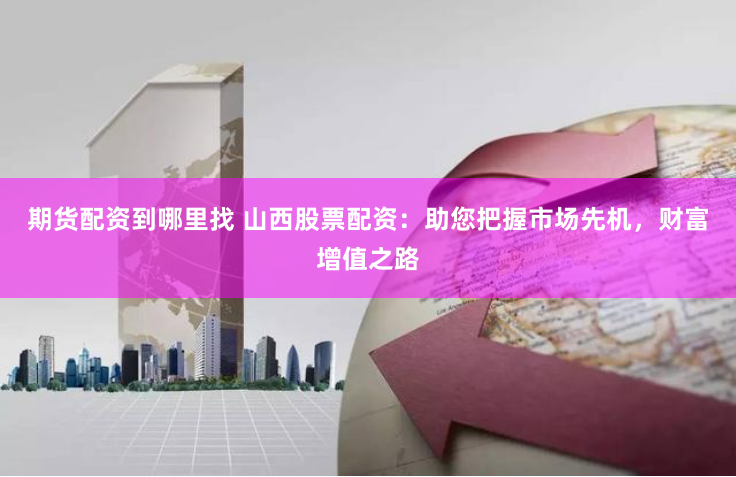 期货配资到哪里找 山西股票配资：助您把握市场先机，财富增值之路