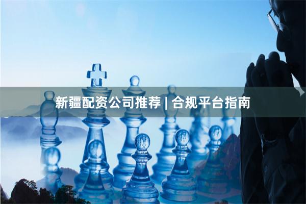 新疆配资公司推荐 | 合规平台指南